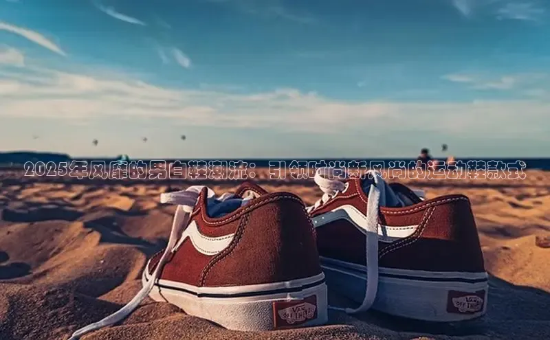 2025年风靡的男白鞋潮流：引领时尚新风尚的运动鞋款式